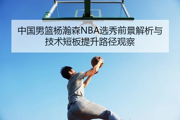 中国男篮杨瀚森NBA选秀前景解析与技术短板提升路径观察