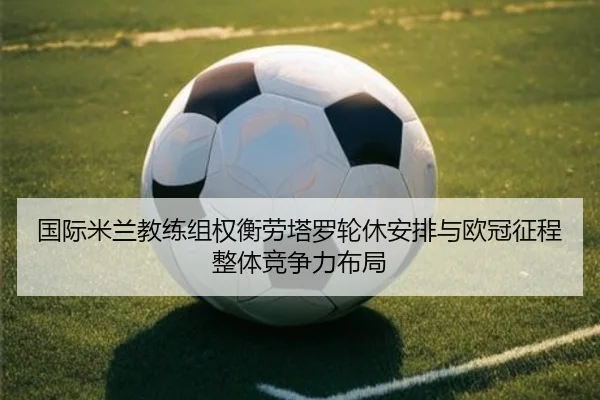 国际米兰教练组权衡劳塔罗轮休安排与欧冠征程整体竞争力布局
