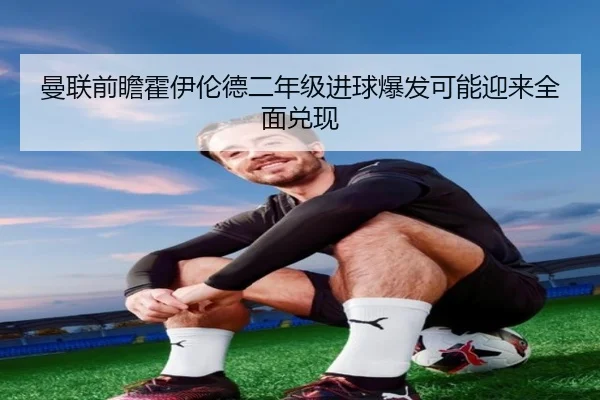 曼联前瞻霍伊伦德二年级进球爆发可能迎来全面兑现