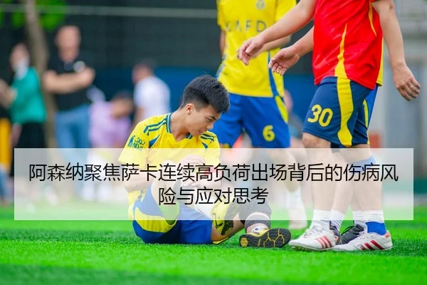 阿森纳聚焦萨卡连续高负荷出场背后的伤病风险与应对思考