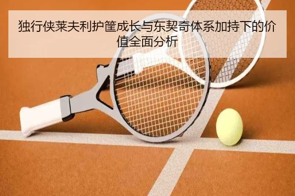 独行侠莱夫利护筐成长与东契奇体系加持下的价值全面分析