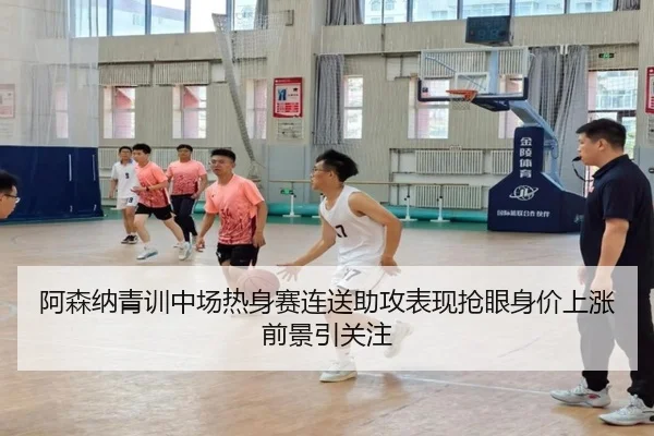 阿森纳青训中场热身赛连送助攻表现抢眼身价上涨前景引关注