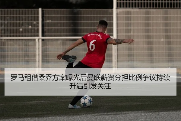 罗马租借桑乔方案曝光后曼联薪资分担比例争议持续升温引发关注