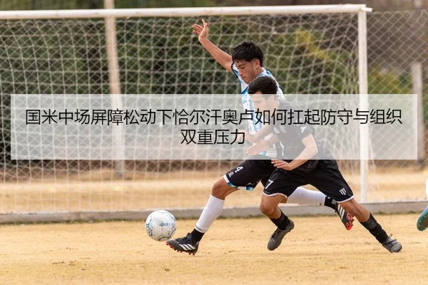 国米中场屏障松动下恰尔汗奥卢如何扛起防守与组织双重压力
