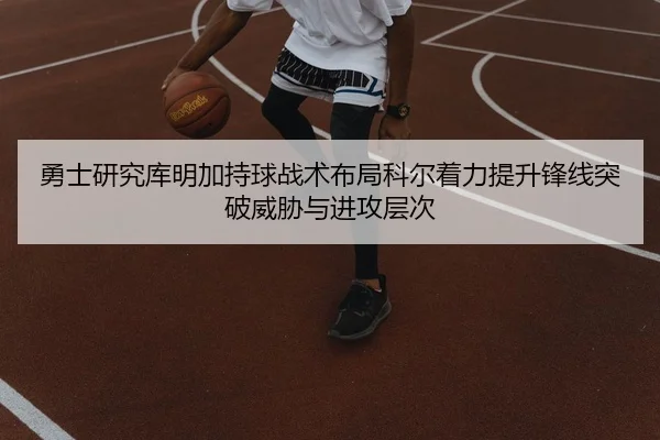 勇士研究库明加持球战术布局科尔着力提升锋线突破威胁与进攻层次