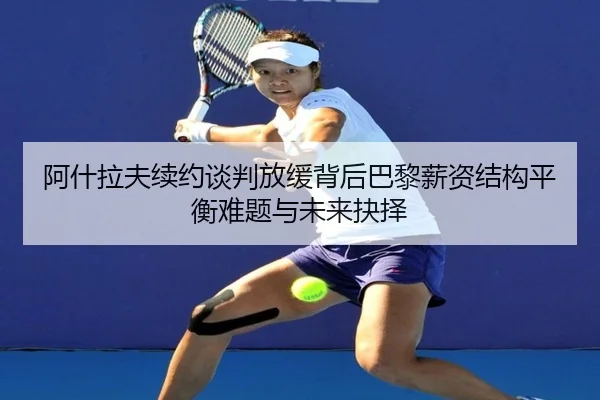 阿什拉夫续约谈判放缓背后巴黎薪资结构平衡难题与未来抉择