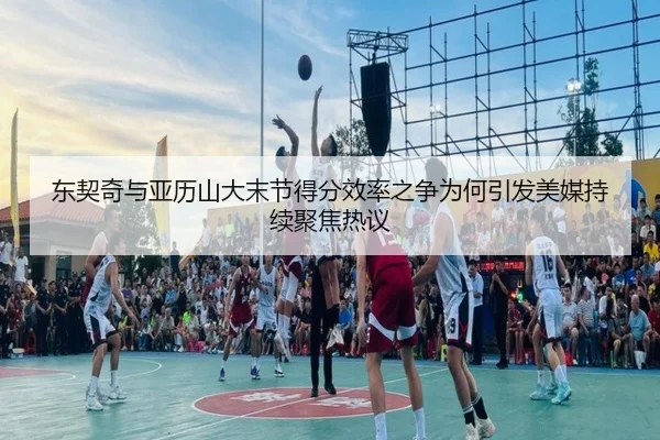 东契奇与亚历山大末节得分效率之争为何引发美媒持续聚焦热议
