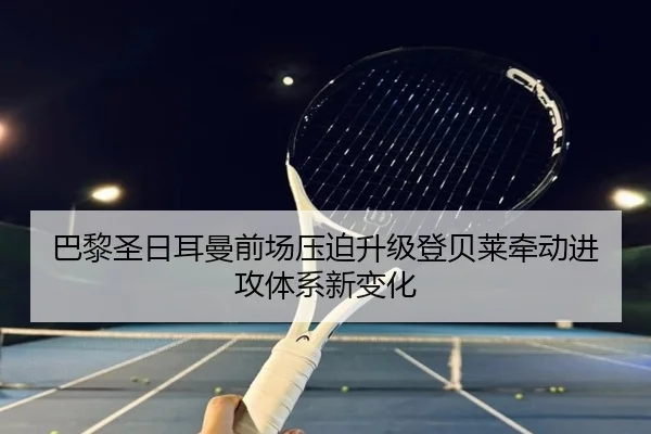 巴黎圣日耳曼前场压迫升级登贝莱牵动进攻体系新变化