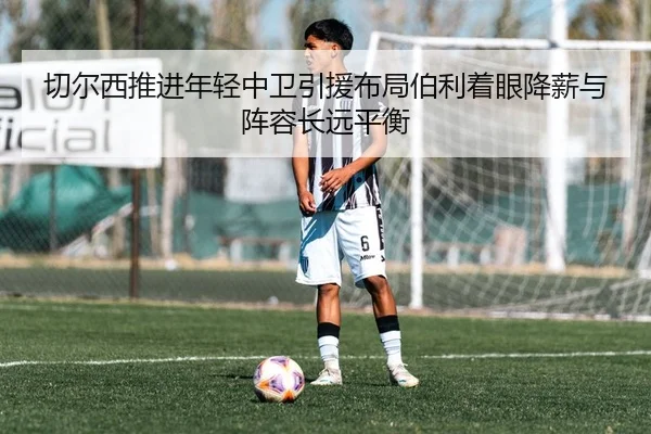 切尔西推进年轻中卫引援布局伯利着眼降薪与阵容长远平衡